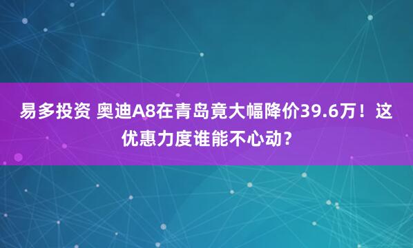 易多投资 奥迪A8在青岛竟大幅降价39.6万！这优惠力度谁能不心动？