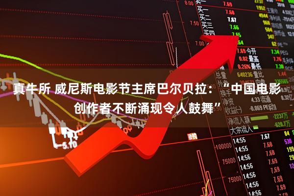 真牛所 威尼斯电影节主席巴尔贝拉：“中国电影创作者不断涌现令人鼓舞”