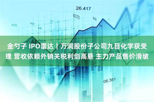 金勺子 IPO雷达｜万润股份子公司九目化学获受理 营收依赖外销关税利剑高悬 主力产品售价滑坡