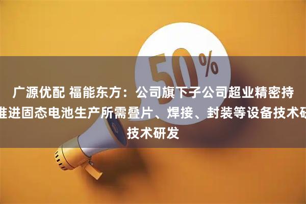 广源优配 福能东方：公司旗下子公司超业精密持续推进固态电池生产所需叠片、焊接、封装等设备技术研发