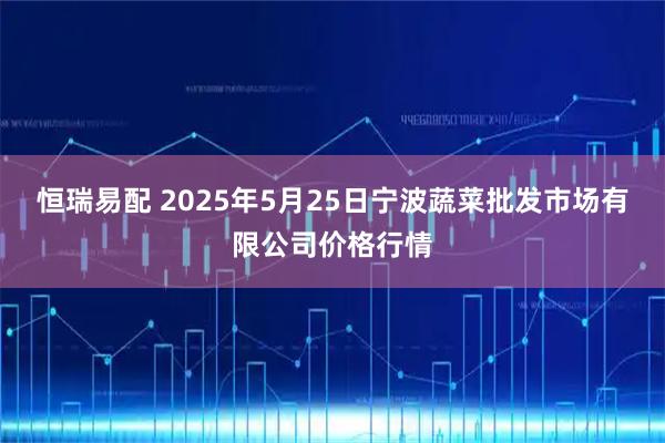 恒瑞易配 2025年5月25日宁波蔬菜批发市场有限公司价格行情