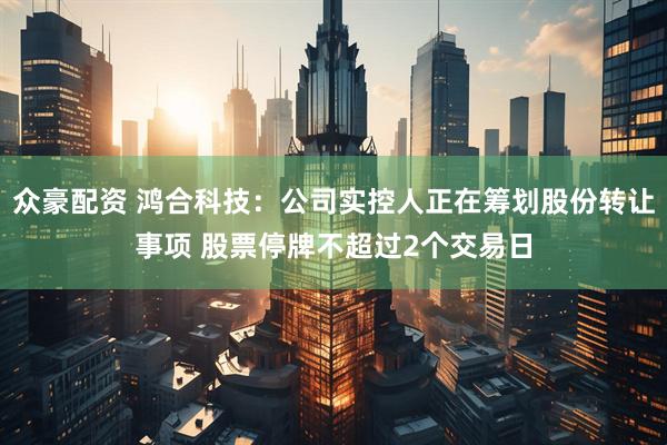 众豪配资 鸿合科技：公司实控人正在筹划股份转让事项 股票停牌不超过2个交易日