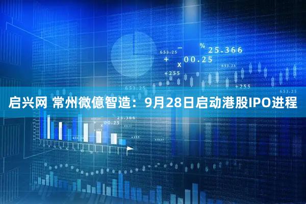 启兴网 常州微億智造：9月28日启动港股IPO进程