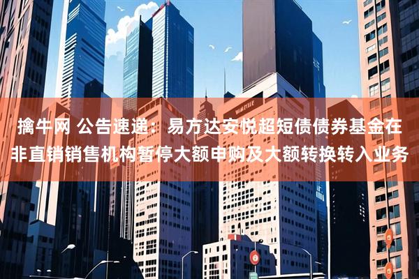 擒牛网 公告速递：易方达安悦超短债债券基金在非直销销售机构暂停大额申购及大额转换转入业务