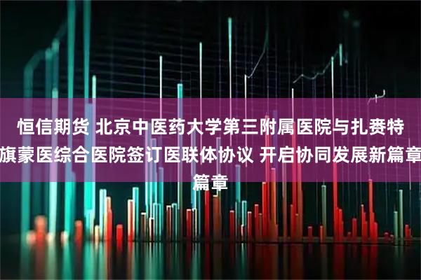 恒信期货 北京中医药大学第三附属医院与扎赉特旗蒙医综合医院签订医联体协议 开启协同发展新篇章