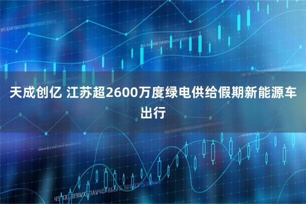 天成创亿 江苏超2600万度绿电供给假期新能源车出行