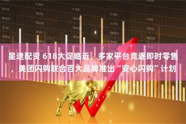星速配资 618大促临近，多家平台竞逐即时零售，美团闪购联合百大品牌推出“安心闪购”计划