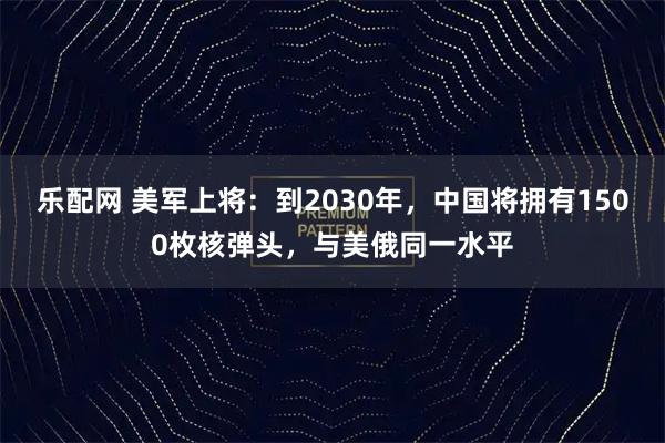 乐配网 美军上将：到2030年，中国将拥有1500枚核弹头，与美俄同一水平
