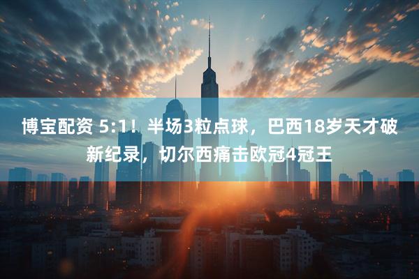 博宝配资 5:1！半场3粒点球，巴西18岁天才破新纪录，切尔西痛击欧冠4冠王