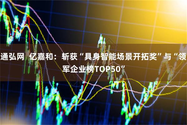 通弘网  亿嘉和：斩获“具身智能场景开拓奖”与“领军企业榜TOP50”