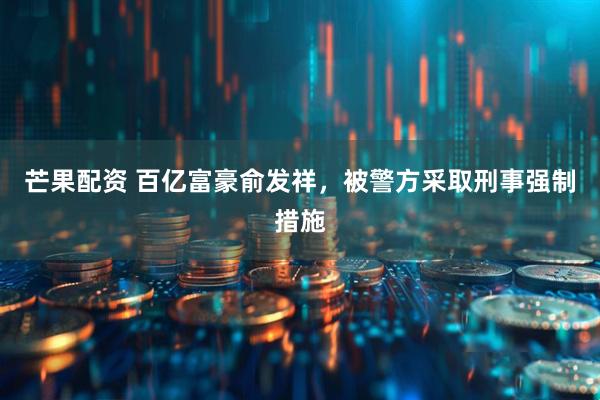 芒果配资 百亿富豪俞发祥，被警方采取刑事强制措施